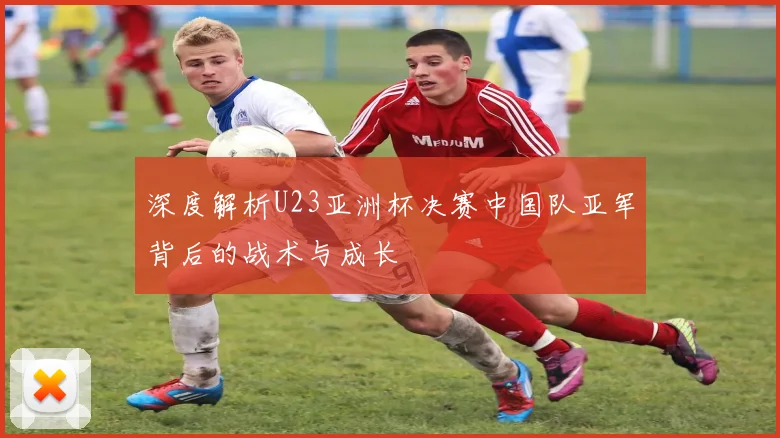深度解析U23亚洲杯决赛中国队亚军背后的战术与成长