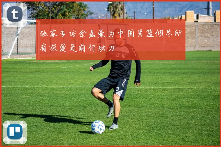 独家专访余嘉豪为中国男篮倾尽所有深爱是前行动力