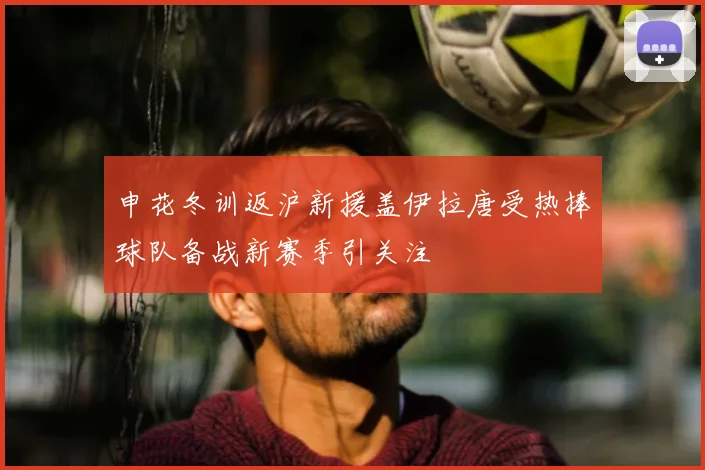 申花冬训返沪新援盖伊拉唐受热捧球队备战新赛季引关注