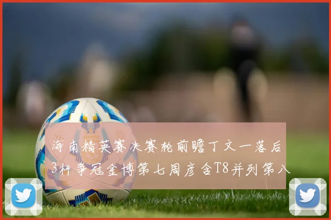 海南精英赛决赛轮前瞻丁文一落后3杆争冠金博第七周彦含T8并列第八