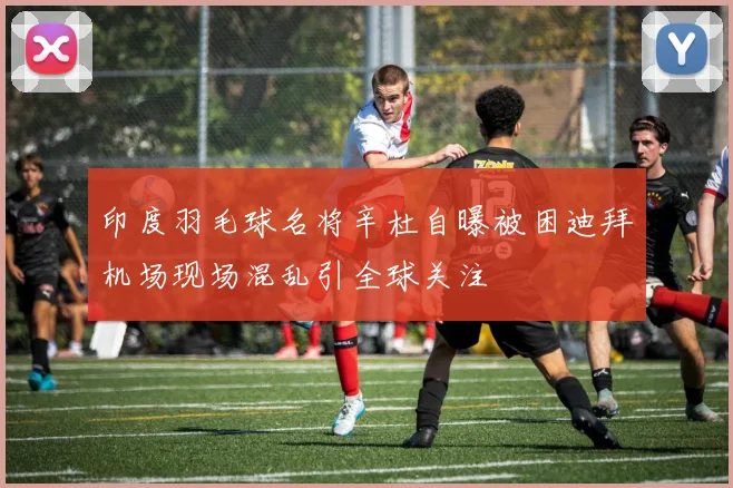 印度羽毛球名将辛杜自曝被困迪拜机场现场混乱引全球关注