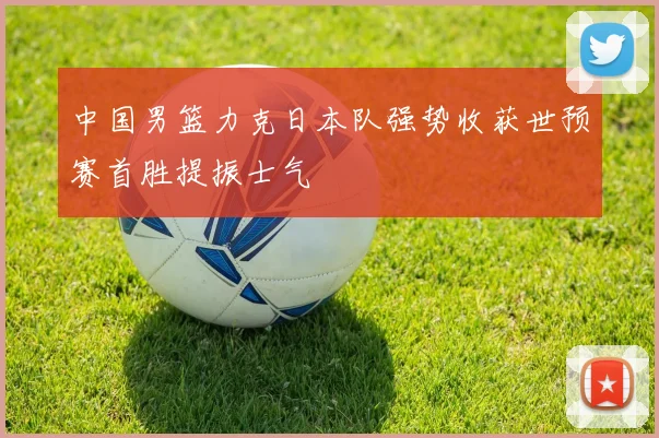 中国男篮力克日本队强势收获世预赛首胜提振士气