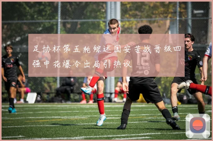 足协杯第五轮综述国安苦战晋级四强申花爆冷出局引热议