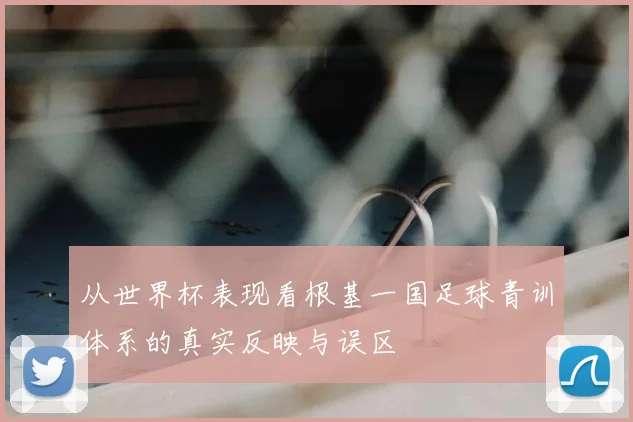 从世界杯表现看根基一国足球青训体系的真实反映与误区