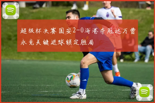 超级杯决赛国安2-0海港夺冠达万曹永竞关键进球锁定胜局