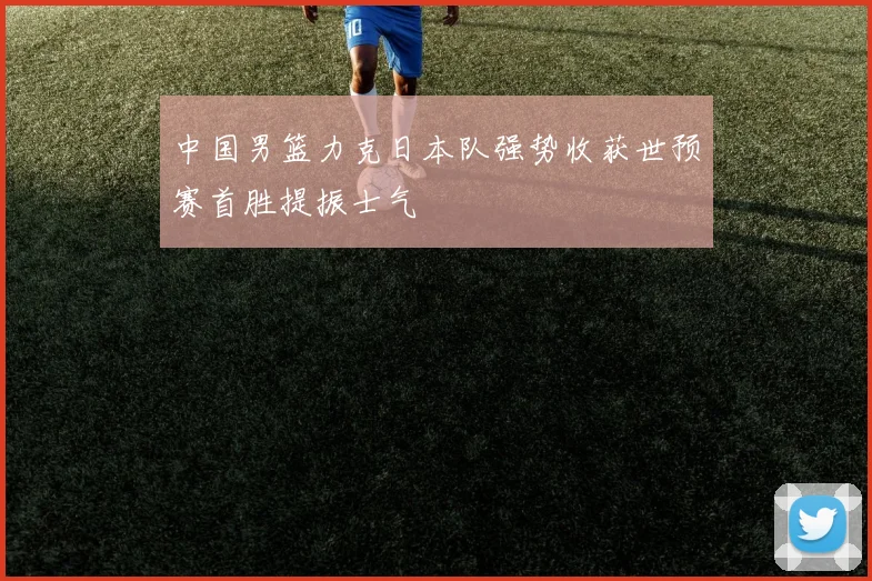 中国男篮力克日本队强势收获世预赛首胜提振士气