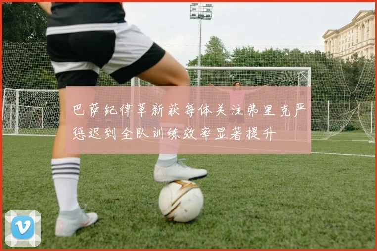 巴萨纪律革新获每体关注弗里克严惩迟到全队训练效率显著提升