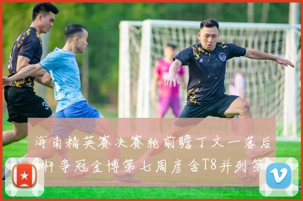 海南精英赛决赛轮前瞻丁文一落后3杆争冠金博第七周彦含T8并列第八