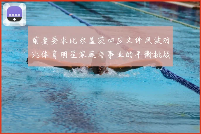 前妻要求比尔盖茨回应文件风波对比体育明星家庭与事业的平衡挑战